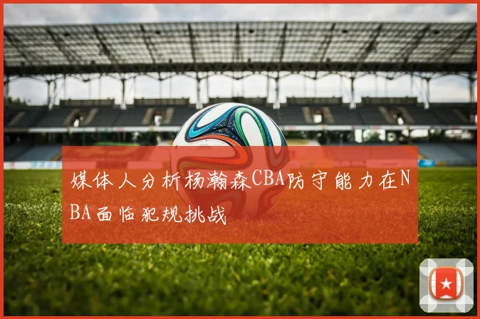 媒体人分析杨瀚森CBA防守能力在NBA面临犯规挑战