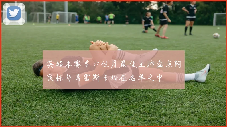 英超本赛季六位月最佳主帅盘点阿莫林与马雷斯卡均在名单之中
