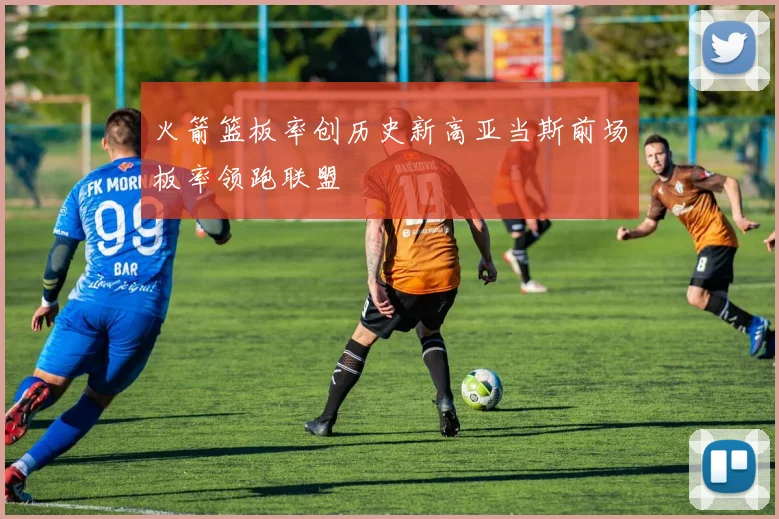 火箭篮板率创历史新高亚当斯前场板率领跑联盟