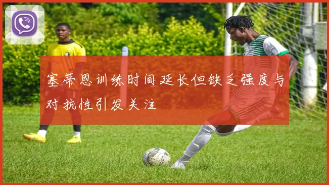 塞蒂恩训练时间延长但缺乏强度与对抗性引发关注