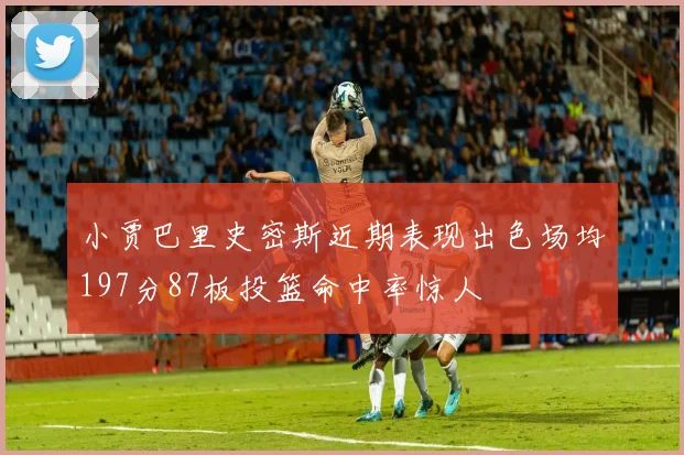 小贾巴里史密斯近期表现出色场均197分87板投篮命中率惊人