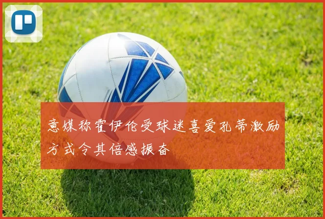 意媒称霍伊伦受球迷喜爱孔蒂激励方式令其倍感振奋
