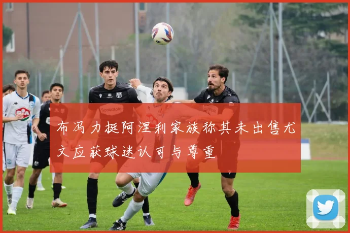 布冯力挺阿涅利家族称其未出售尤文应获球迷认可与尊重