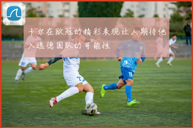 卡尔在欧冠的精彩表现让人期待他入选德国队的可能性
