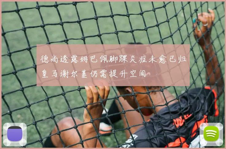 德尚透露姆巴佩脚踝炎症未愈已归皇马谢尔基仍需提升空间