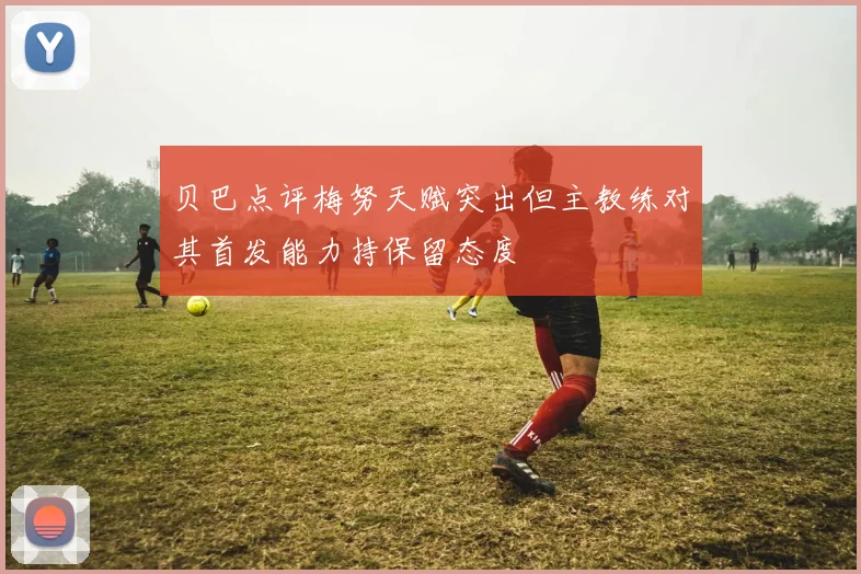 贝巴点评梅努天赋突出但主教练对其首发能力持保留态度