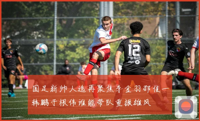 国足新帅人选再聚焦李金羽邵佳一韩鹏于根伟谁能带队重振雄风