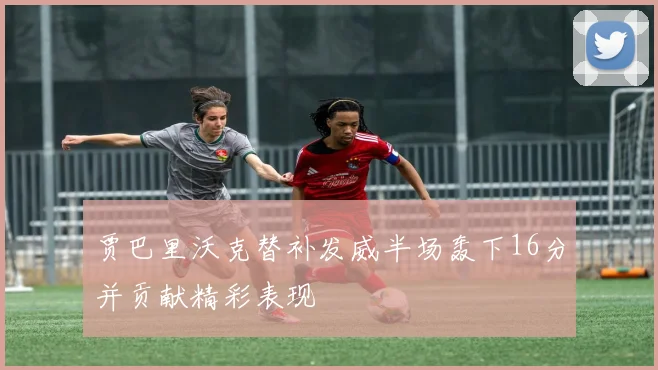 贾巴里沃克替补发威半场轰下16分并贡献精彩表现