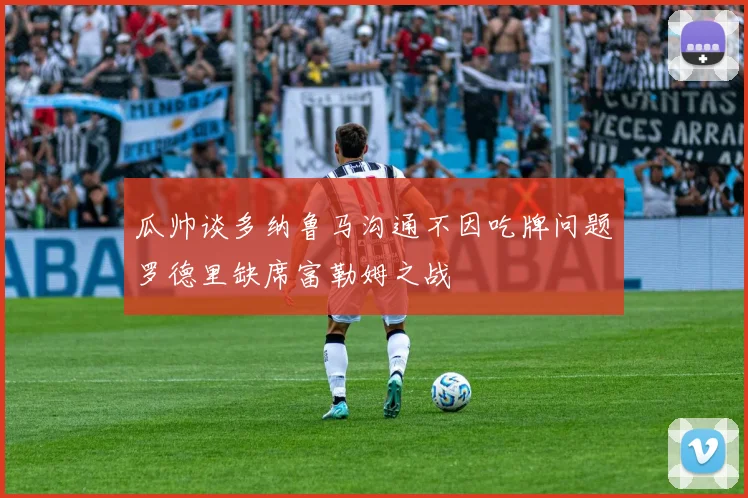 瓜帅谈多纳鲁马沟通不因吃牌问题罗德里缺席富勒姆之战