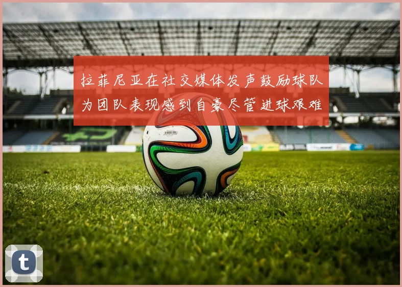 拉菲尼亚在社交媒体发声鼓励球队为团队表现感到自豪尽管进球艰难