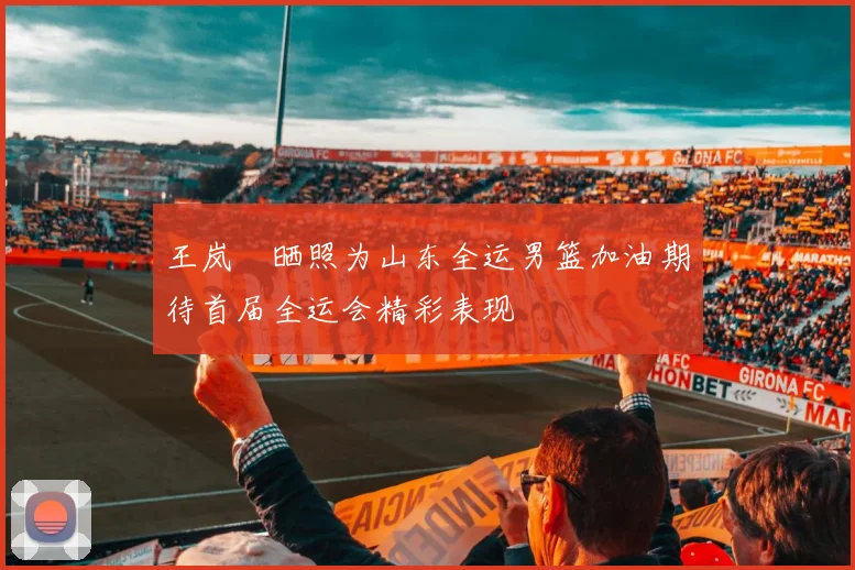 王岚嵚晒照为山东全运男篮加油期待首届全运会精彩表现