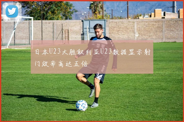 日本U23大胜叙利亚U23数据显示射门效率高达五倍