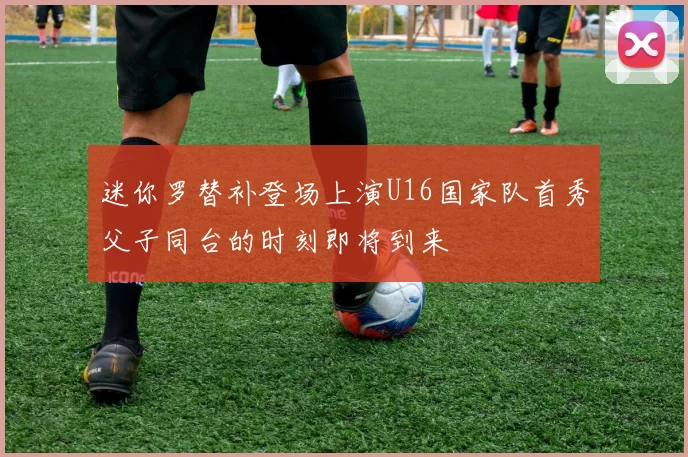 迷你罗替补登场上演U16国家队首秀父子同台的时刻即将到来