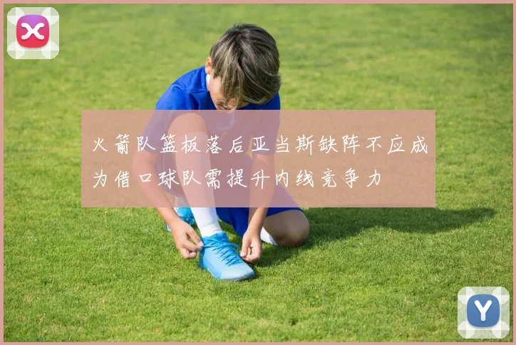 火箭队篮板落后亚当斯缺阵不应成为借口球队需提升内线竞争力