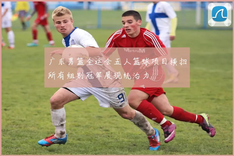 广东男篮全运会五人篮球项目横扫所有组别冠军展现统治力