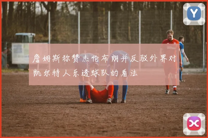 詹姆斯称赞杰伦布朗并反驳外界对凯尔特人乐透球队的看法