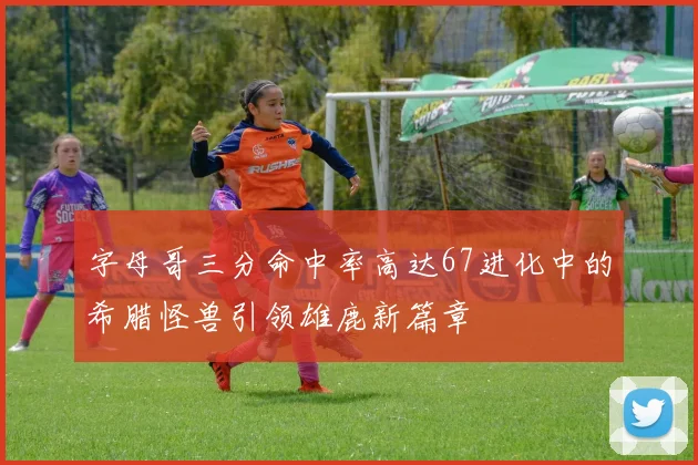 字母哥三分命中率高达67进化中的希腊怪兽引领雄鹿新篇章