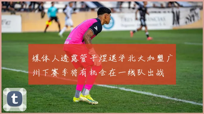 媒体人透露管子煜退学北大加盟广州下赛季将有机会在一线队出战