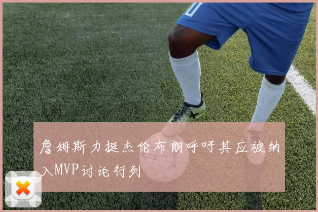 詹姆斯力挺杰伦布朗呼吁其应被纳入MVP讨论行列
