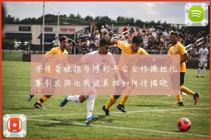 字母哥被指与博彩平台合作操控比赛引发舆论风波真相如何待揭晓