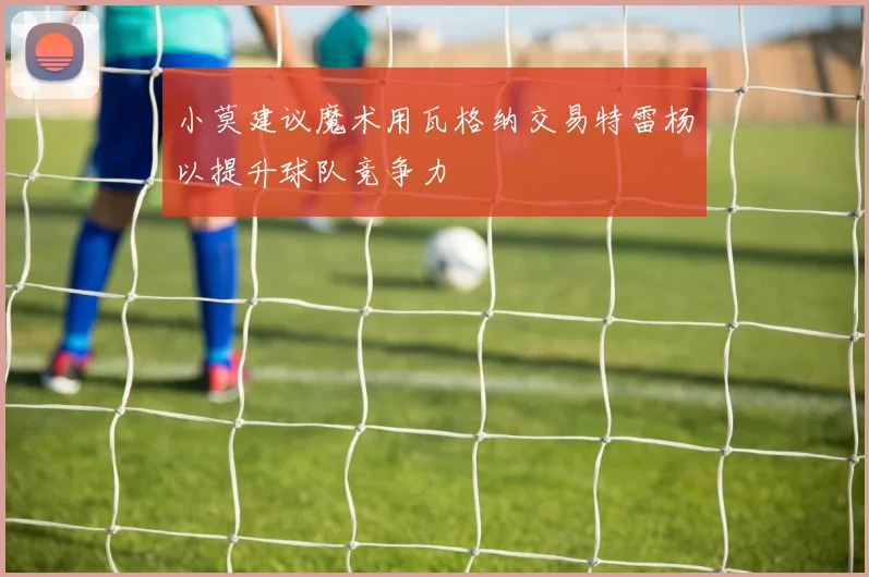 小莫建议魔术用瓦格纳交易特雷杨以提升球队竞争力