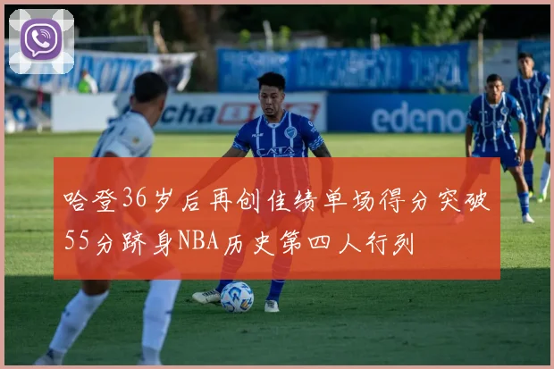 哈登36岁后再创佳绩单场得分突破55分跻身NBA历史第四人行列