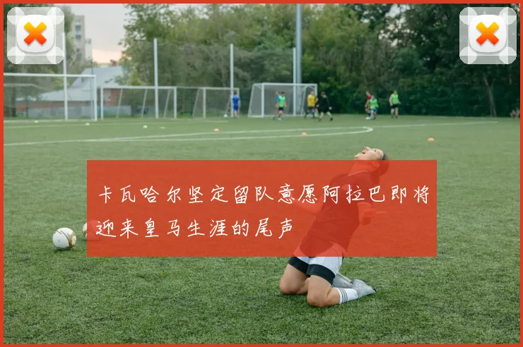 卡瓦哈尔坚定留队意愿阿拉巴即将迎来皇马生涯的尾声