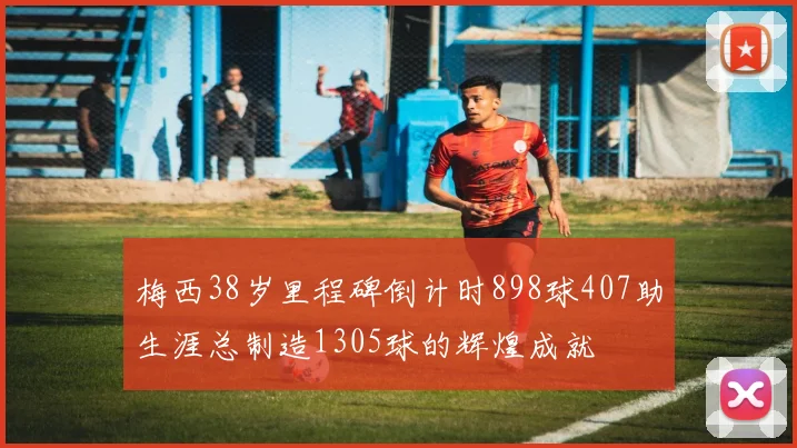 梅西38岁里程碑倒计时898球407助生涯总制造1305球的辉煌成就