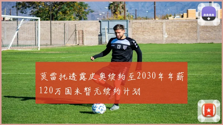 莫雷托透露皮奥续约至2030年年薪120万国米暂无续约计划