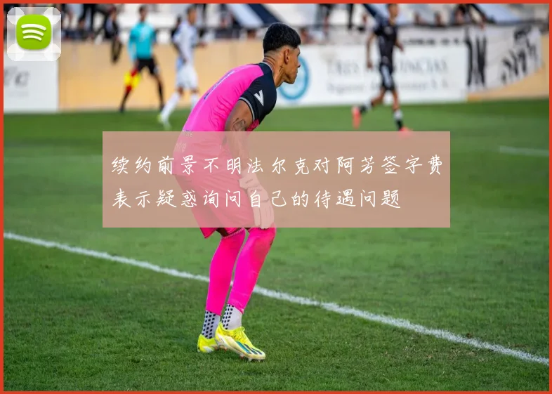 续约前景不明法尔克对阿芳签字费表示疑惑询问自己的待遇问题