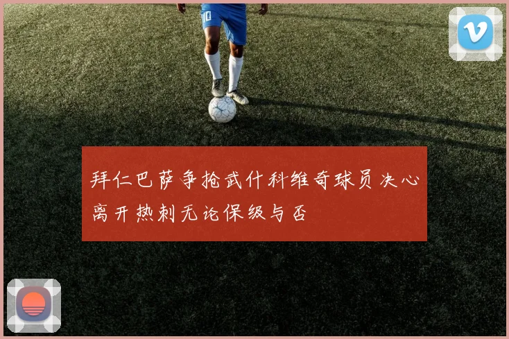 拜仁巴萨争抢武什科维奇球员决心离开热刺无论保级与否