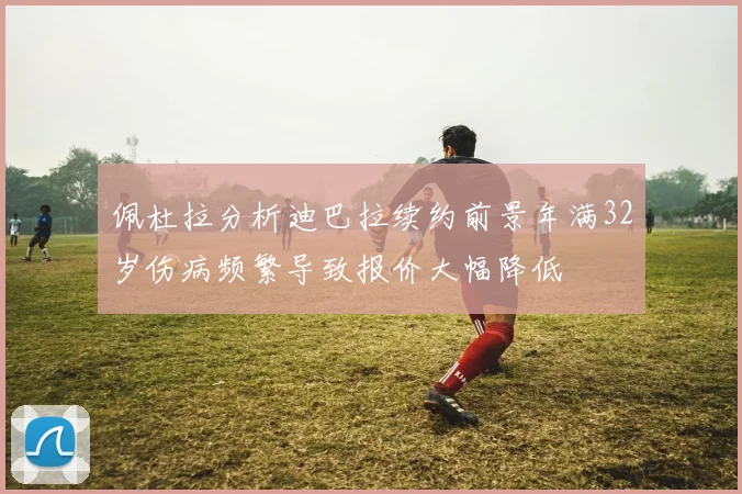 佩杜拉分析迪巴拉续约前景年满32岁伤病频繁导致报价大幅降低