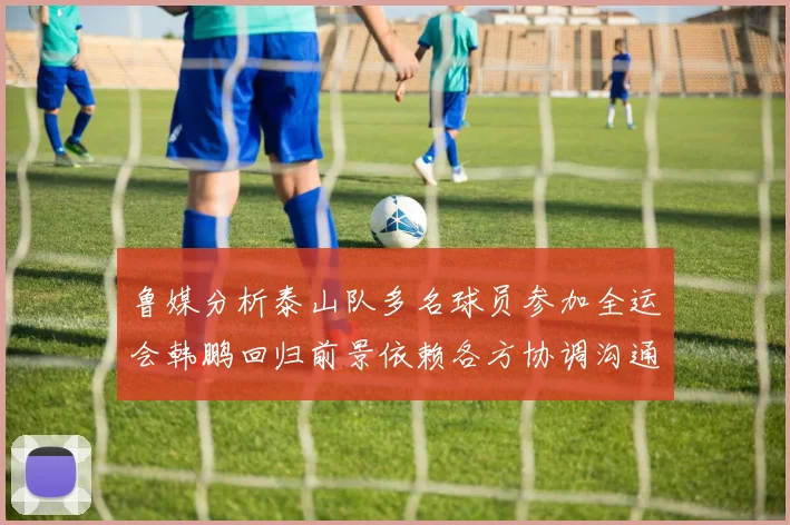 鲁媒分析泰山队多名球员参加全运会韩鹏回归前景依赖各方协调沟通